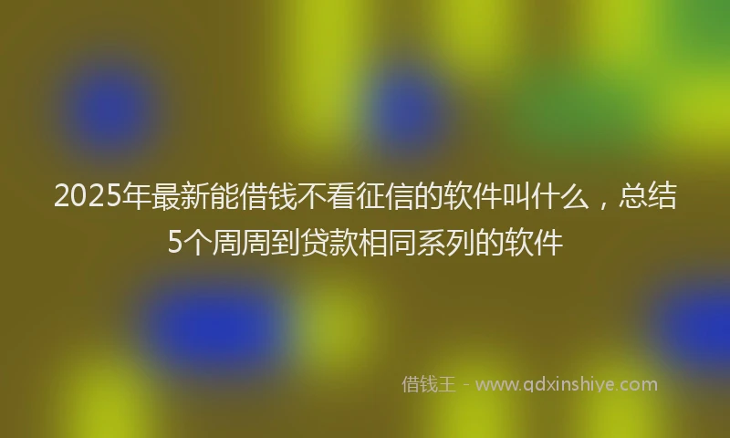 2025年最新能借钱不看征信的软件叫什么，总结5个周周到贷款相同系列的软件