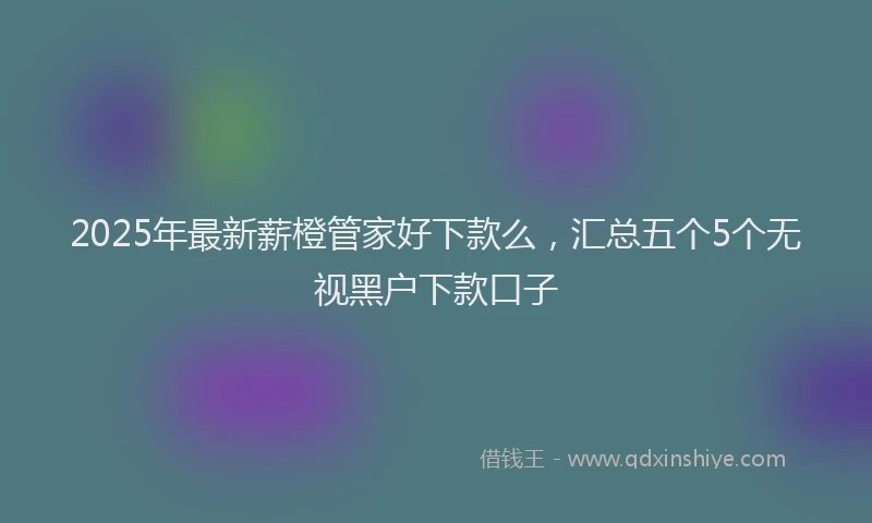 2025年最新薪橙管家好下款么，汇总五个5个无视黑户下款口子