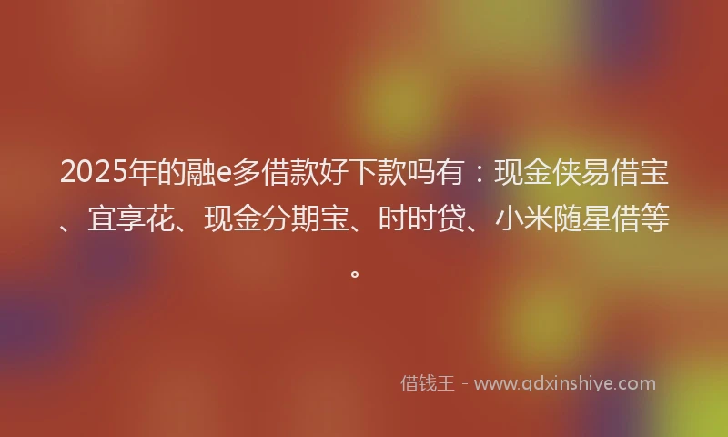 2025年的融e多借款好下款吗有：现金侠易借宝、宜享花、现金分期宝、时时贷、小米随星借等。