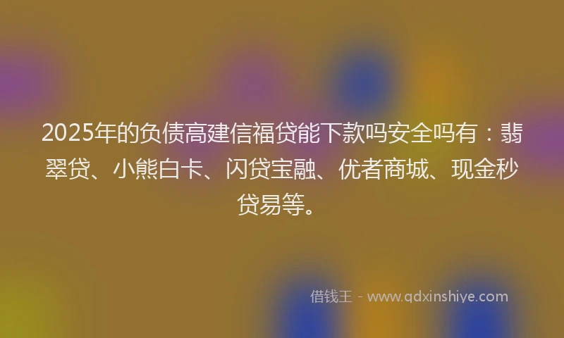 2025年的负债高建信福贷能下款吗安全吗有：翡翠贷、小熊白卡、闪贷宝融、优者商城、现金秒贷易等。