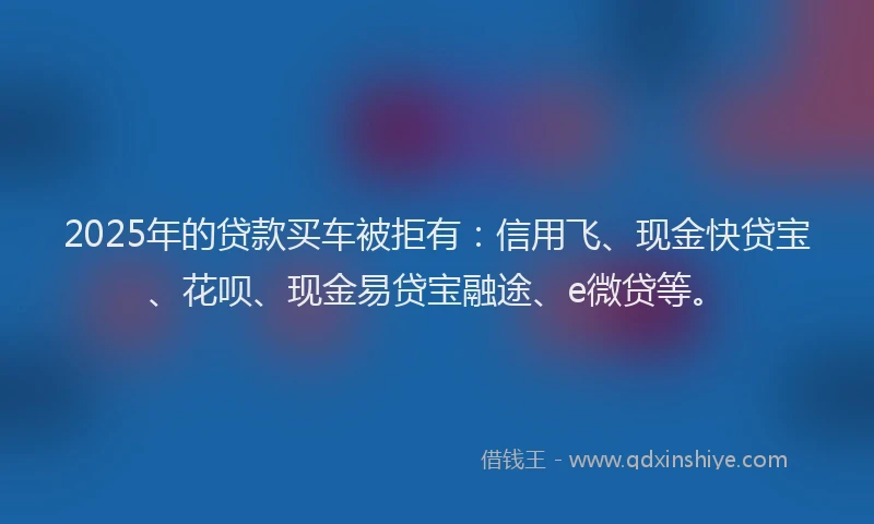 2025年的贷款买车被拒有：信用飞、现金快贷宝、花呗、现金易贷宝融途、e微贷等。