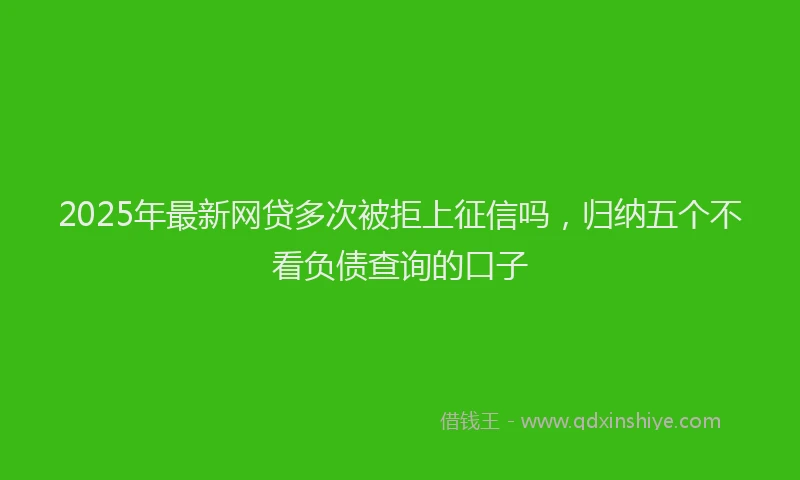 2025年最新网贷多次被拒上征信吗，归纳五个不看负债查询的口子
