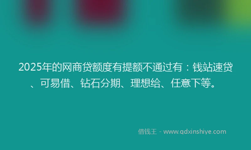 2025年的网商贷额度有提额不通过有：钱站速贷、可易借、钻石分期、理想给、任意下等。