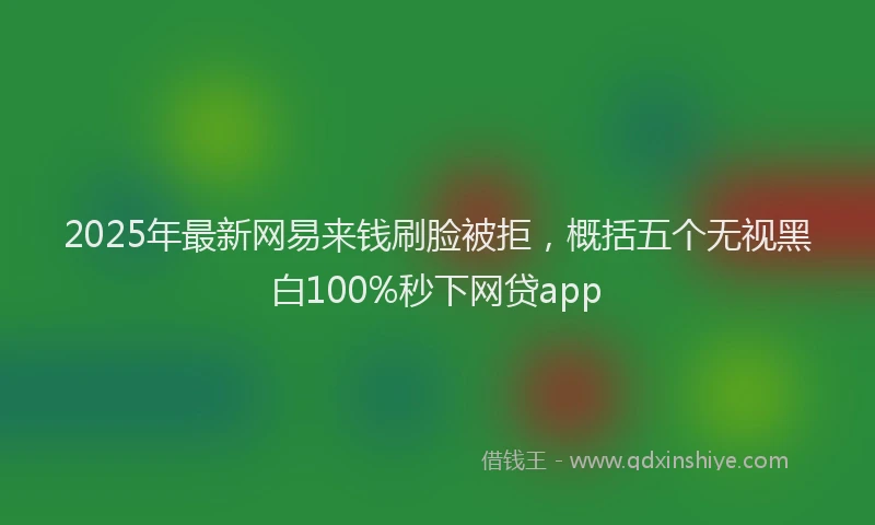 2025年最新网易来钱刷脸被拒，概括五个无视黑白100%秒下网贷app