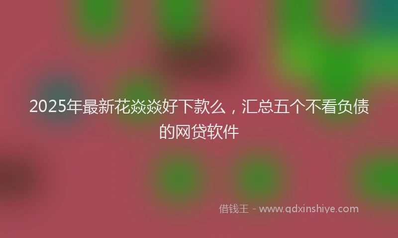 2025年最新花焱焱好下款么，汇总五个不看负债的网贷软件