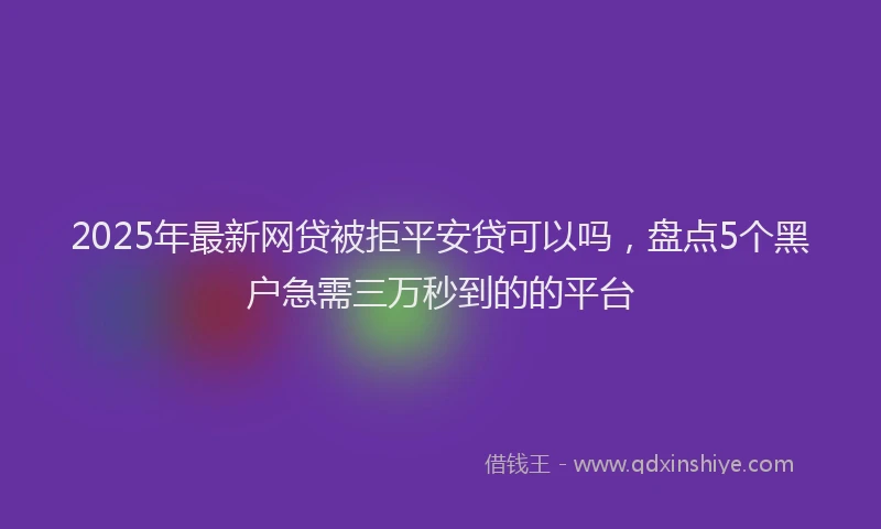 2025年最新网贷被拒平安贷可以吗，盘点5个黑户急需三万秒到的的平台
