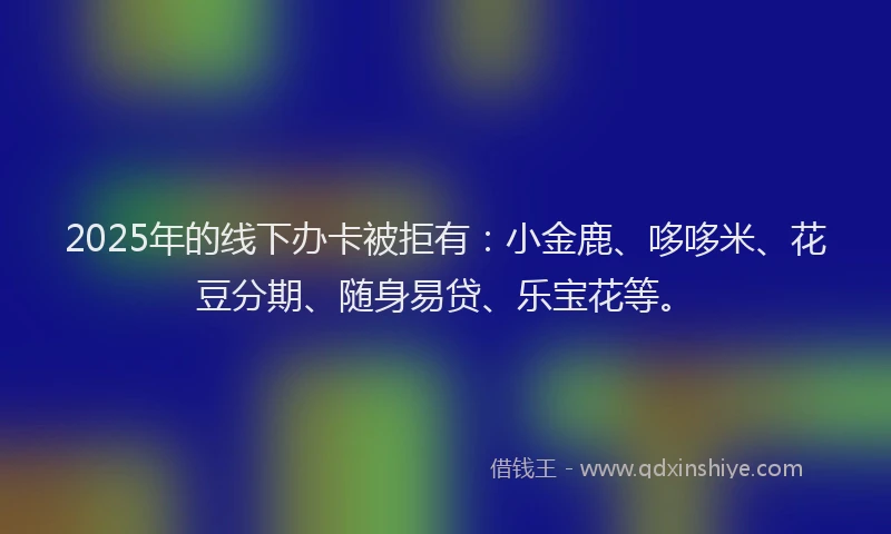 2025年的线下办卡被拒有：小金鹿、哆哆米、花豆分期、随身易贷、乐宝花等。