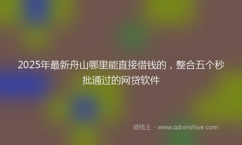 2025年最新舟山哪里能直接借钱的，整合五个秒批通过的网贷软件