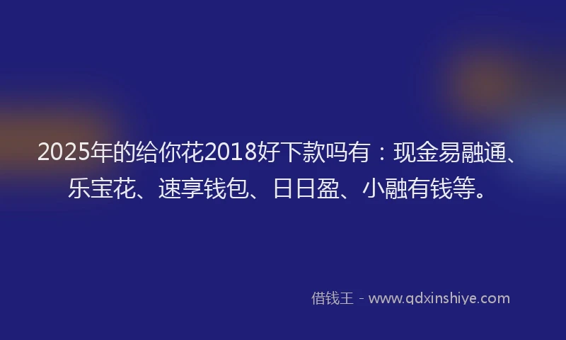 2025年的给你花2018好下款吗有：现金易融通、乐宝花、速享钱包、日日盈、小融有钱等。