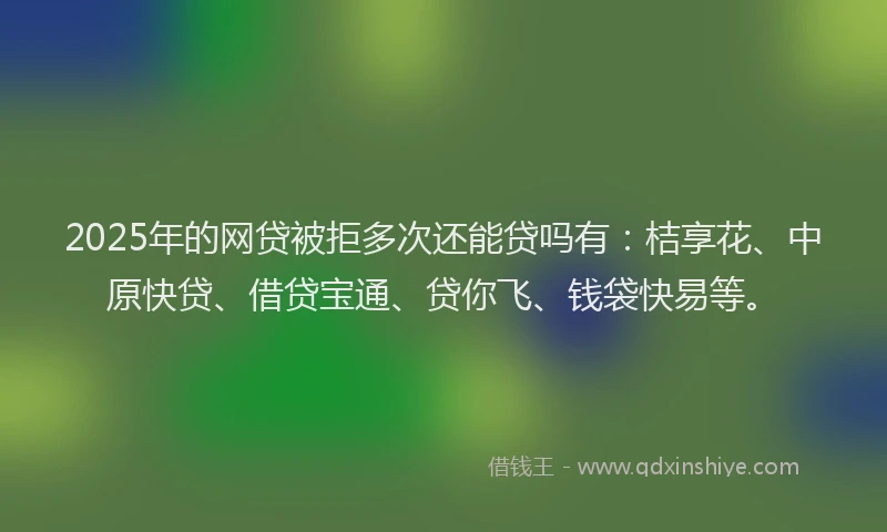 2025年的网贷被拒多次还能贷吗有：桔享花、中原快贷、借贷宝通、贷你飞、钱袋快易等。