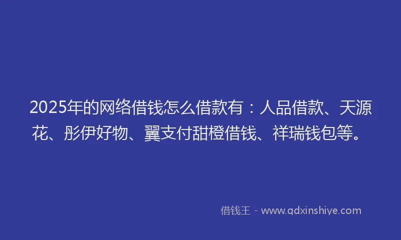 2025年的网络借钱怎么借款有：人品借款、天源花、彤伊好物、翼支付甜橙借钱、祥瑞钱包等。