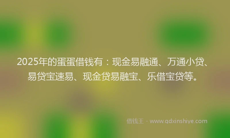 2025年的蛋蛋借钱有：现金易融通、万通小贷、易贷宝速易、现金贷易融宝、乐借宝贷等。