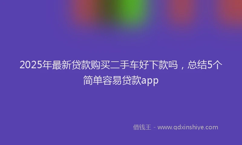 2025年最新贷款购买二手车好下款吗，总结5个简单容易贷款app