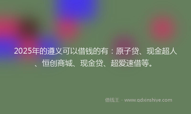 2025年的遵义可以借钱的有：原子贷、现金超人、恒创商城、现金贷、超爱速借等。