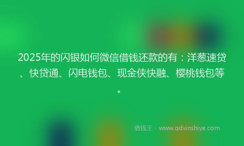 2025年的闪银如何微信借钱还款的有：洋葱速贷、快贷通、闪电钱包、现金侠快融、樱桃钱包等。