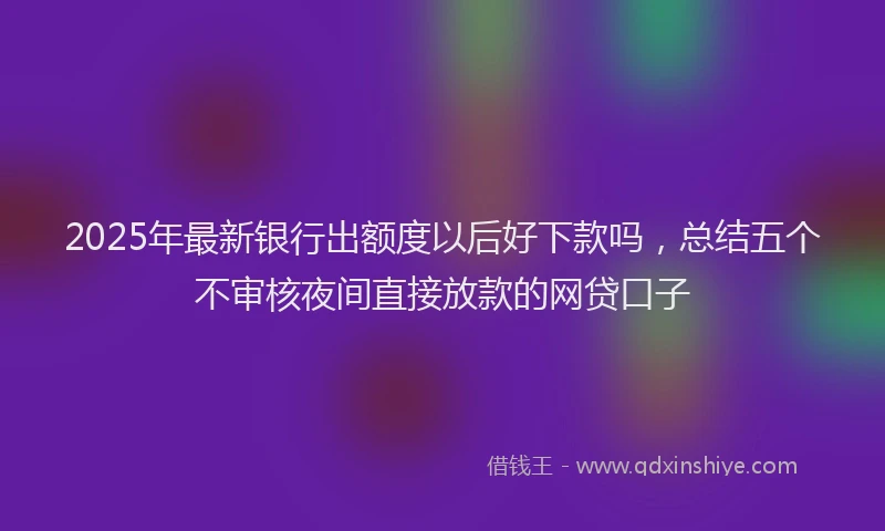 2025年最新银行出额度以后好下款吗，总结五个不审核夜间直接放款的网贷口子