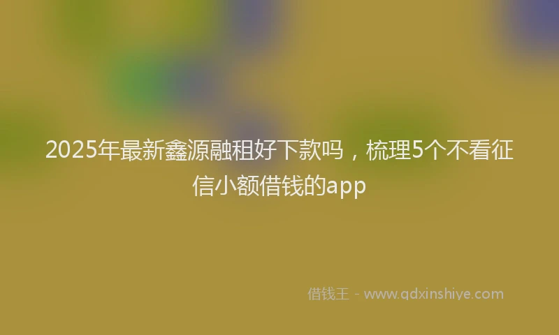 2025年最新鑫源融租好下款吗，梳理5个不看征信小额借钱的app