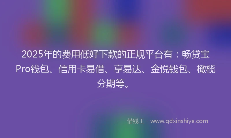 2025年的费用低好下款的正规平台有：畅贷宝Pro钱包、信用卡易借、享易达、金悦钱包、橄榄分期等。