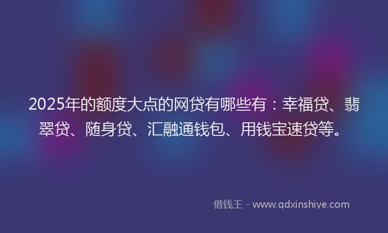 2025年的额度大点的网贷有哪些有：幸福贷、翡翠贷、随身贷、汇融通钱包、用钱宝速贷等。