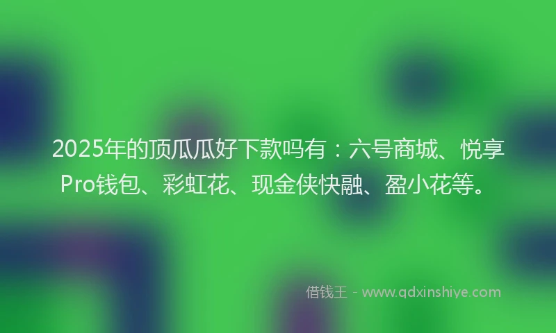 2025年的顶瓜瓜好下款吗有：六号商城、悦享Pro钱包、彩虹花、现金侠快融、盈小花等。