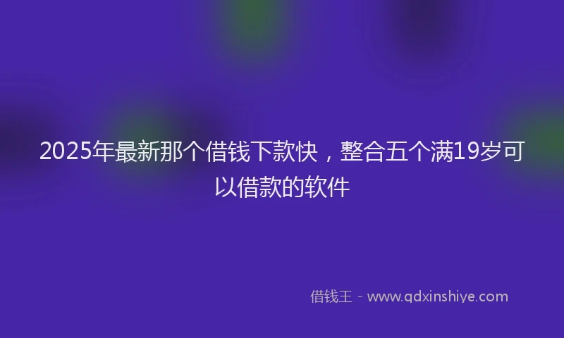 2025年最新那个借钱下款快，整合五个满19岁可以借款的软件