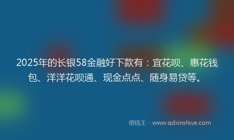 2025年的长银58金融好下款有：宜花呗、惠花钱包、洋洋花呗通、现金点点、随身易贷等。