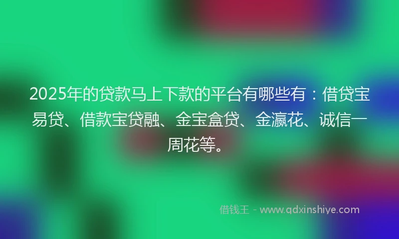 2025年的贷款马上下款的平台有哪些有：借贷宝易贷、借款宝贷融、金宝盒贷、金瀛花、诚信一周花等。