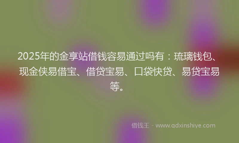 2025年的金享站借钱容易通过吗有：琉璃钱包、现金侠易借宝、借贷宝易、口袋快贷、易贷宝易等。