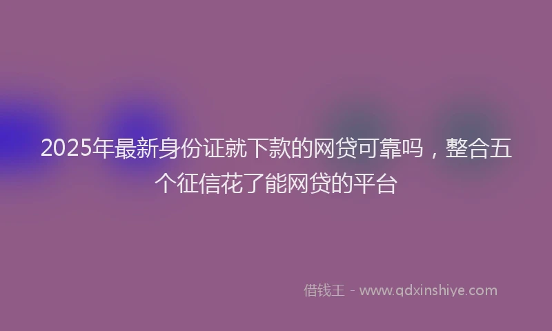 2025年最新身份证就下款的网贷可靠吗，整合五个征信花了能网贷的平台