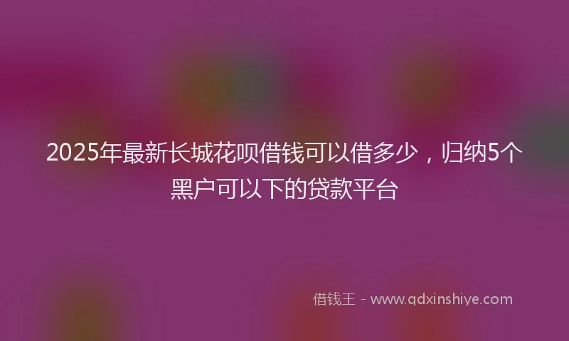 2025年最新长城花呗借钱可以借多少，归纳5个黑户可以下的贷款平台