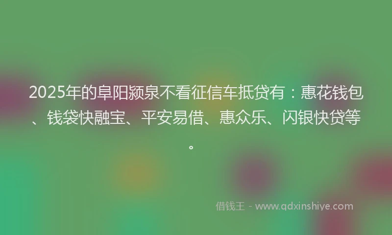 2025年的阜阳颍泉不看征信车抵贷有：惠花钱包、钱袋快融宝、平安易借、惠众乐、闪银快贷等。
