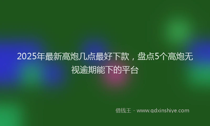 2025年最新高炮几点最好下款，盘点5个高炮无视逾期能下的平台