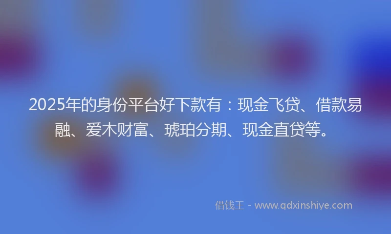 2025年的身份平台好下款有：现金飞贷、借款易融、爱木财富、琥珀分期、现金直贷等。