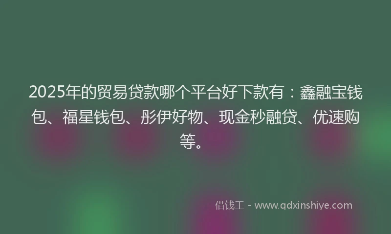 2025年的贸易贷款哪个平台好下款有：鑫融宝钱包、福星钱包、彤伊好物、现金秒融贷、优速购等。