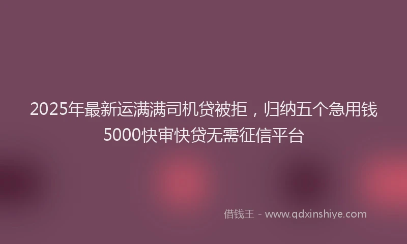 2025年最新运满满司机贷被拒，归纳五个急用钱5000快审快贷无需征信平台