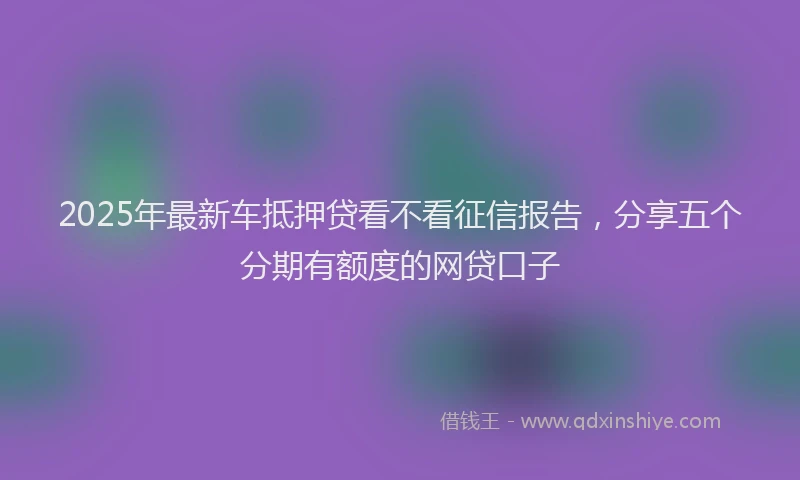 2025年最新车抵押贷看不看征信报告，分享五个分期有额度的网贷口子