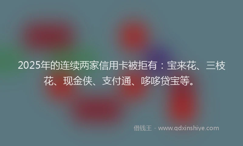 2025年的连续两家信用卡被拒有：宝来花、三枝花、现金侠、支付通、哆哆贷宝等。