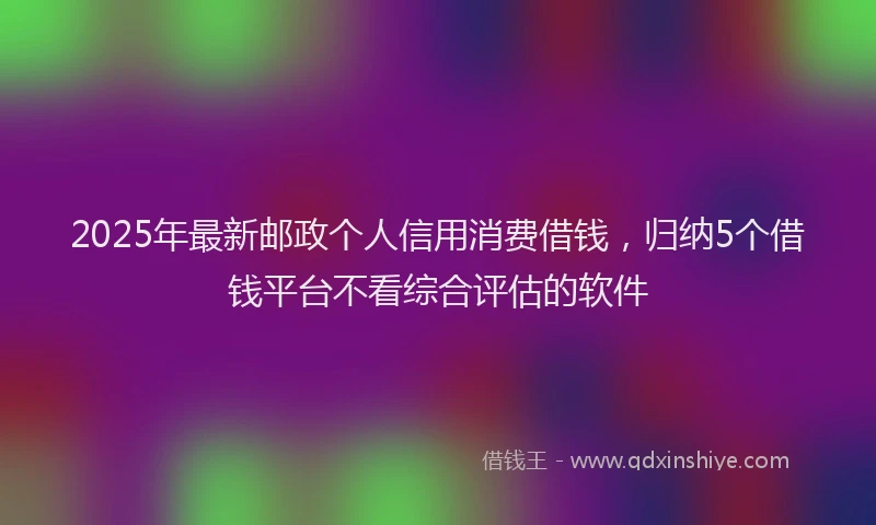 2025年最新邮政个人信用消费借钱，归纳5个借钱平台不看综合评估的软件