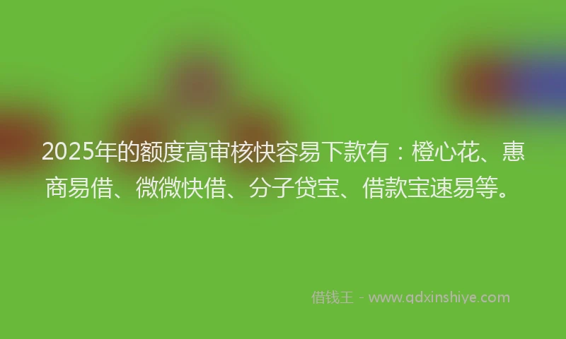 2025年的额度高审核快容易下款有：橙心花、惠商易借、微微快借、分子贷宝、借款宝速易等。