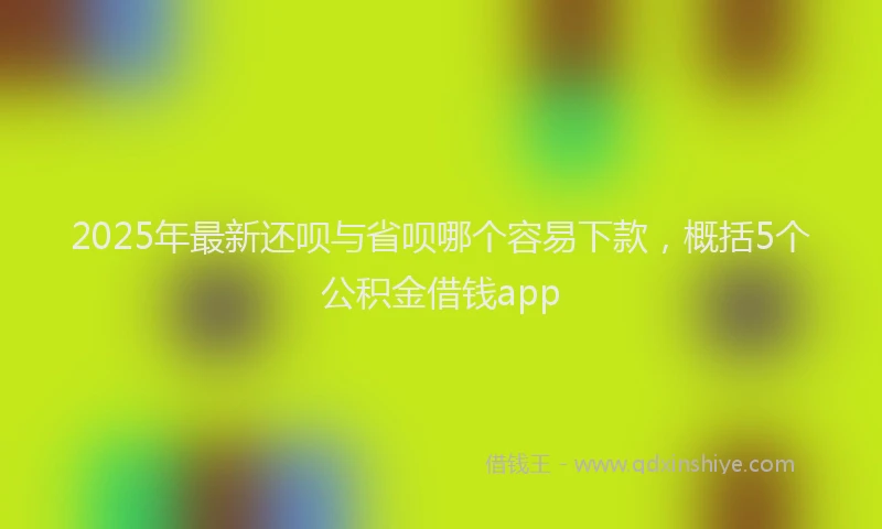 2025年最新还呗与省呗哪个容易下款，概括5个公积金借钱app