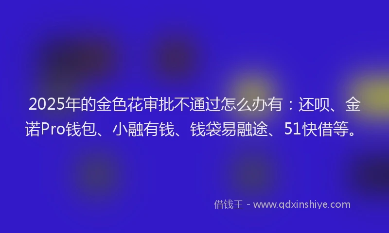2025年的金色花审批不通过怎么办有：还呗、金诺Pro钱包、小融有钱、钱袋易融途、51快借等。