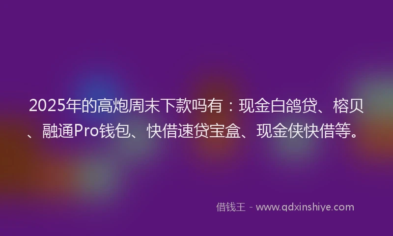 2025年的高炮周末下款吗有：现金白鸽贷、榕贝、融通Pro钱包、快借速贷宝盒、现金侠快借等。