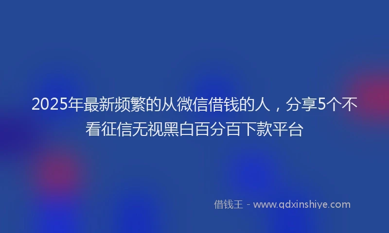 2025年最新频繁的从微信借钱的人，分享5个不看征信无视黑白百分百下款平台