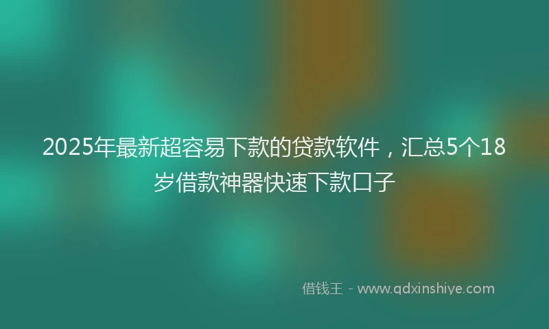 2025年最新超容易下款的贷款软件，汇总5个18岁借款神器快速下款口子