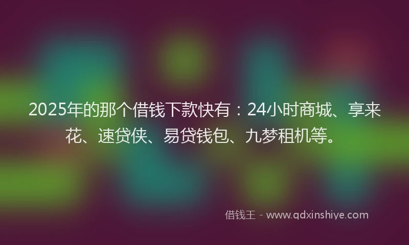 2025年的那个借钱下款快有：24小时商城、享来花、速贷侠、易贷钱包、九梦租机等。
