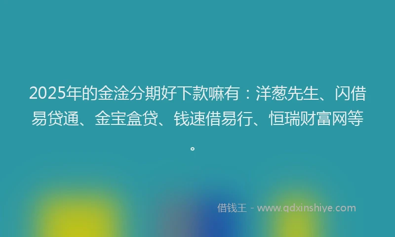 2025年的金淦分期好下款嘛有：洋葱先生、闪借易贷通、金宝盒贷、钱速借易行、恒瑞财富网等。