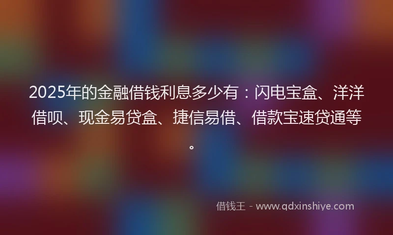 2025年的金融借钱利息多少有：闪电宝盒、洋洋借呗、现金易贷盒、捷信易借、借款宝速贷通等。