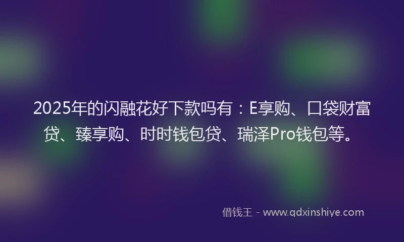 2025年的闪融花好下款吗有:E享购、口袋财富贷、臻享购、时时钱包贷、瑞泽Pro钱包等。