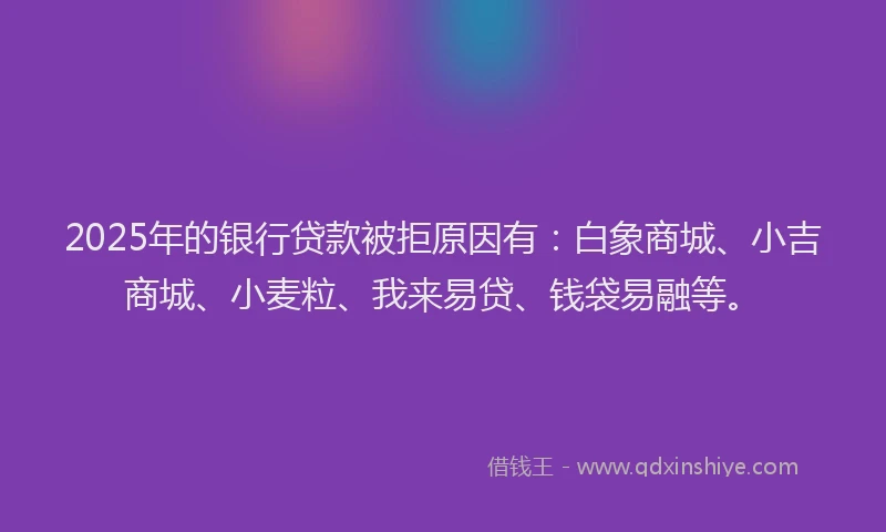 2025年的银行贷款被拒原因有：白象商城、小吉商城、小麦粒、我来易贷、钱袋易融等。