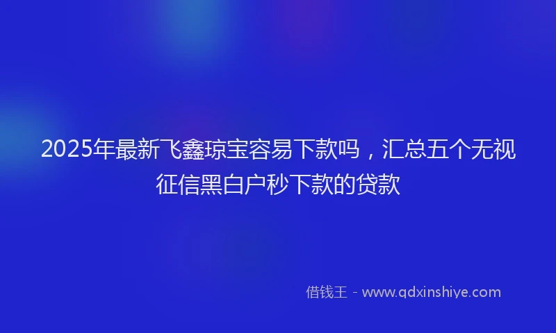 2025年最新飞鑫琼宝容易下款吗，汇总五个无视征信黑白户秒下款的贷款